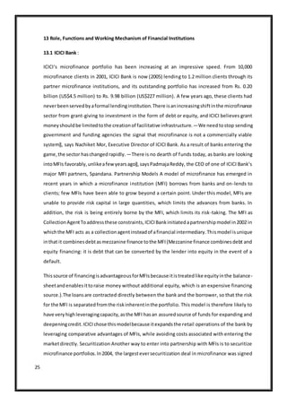 25
13 Role, Functions and Working Mechanism of Financial Institutions
13.1 ICICI Bank :
ICICI‘s microfinance portfolio has been increasing at an impressive speed. From 10,000
microfinance clients in 2001, ICICI Bank is now (2005) lending to 1.2 million clients through its
partner microfinance institutions, and its outstanding portfolio has increased from Rs. 0.20
billion (US$4.5 million) to Rs. 9.98 billion (US$227 million). A few years ago, these clients had
neverbeenservedbyaformal lendinginstitution.There isanincreasingshiftinthe microfinance
sector from grant-giving to investment in the form of debt or equity, and ICICI believes grant
moneyshouldbe limitedtothe creationof facilitative infrastructure.―We needtostop sending
government and funding agencies the signal that microfinance is not a commercially viable
system‖, says Nachiket Mor, Executive Director of ICICI Bank. As a result of banks entering the
game,the sector haschangedrapidly.―There is no dearth of funds today, as banks are looking
intoMFIs favorably,unlikeafewyearsago‖,saysPadmajaReddy, the CEO of one of ICICI Bank‘s
major MFI partners, Spandana. Partnership Models A model of microfinance has emerged in
recent years in which a microfinance institution (MFI) borrows from banks and on-lends to
clients; few MFIs have been able to grow beyond a certain point. Under this model, MFIs are
unable to provide risk capital in large quantities, which limits the advances from banks. In
addition, the risk is being entirely borne by the MFI, which limits its risk-taking. The MFI as
CollectionAgentToaddressthese constraints,ICICIBankinitiatedapartnershipmodel in2002 in
whichthe MFI acts as a collectionagentinsteadof afinancial intermediary.Thismodel isunique
inthat it combinesdebtasmezzanine finance tothe MFI(Mezzanine finance combinesdebt and
equity financing: it is debt that can be converted by the lender into equity in the event of a
default.
Thissource of financingisadvantageousforMFIsbecause itistreatedlike equityinthe balance-
sheetandenablesittoraise money without additional equity, which is an expensive financing
source.).The loansare contracted directly between the bank and the borrower, so that the risk
for the MFI is separatedfromthe riskinherentinthe portfolio. This model is therefore likely to
have veryhighleveragingcapacity,asthe MFI hasan assuredsource of funds for expanding and
deepeningcredit.ICICIchose thismodelbecause itexpandsthe retail operations of the bank by
leveraging comparative advantages of MFIs, while avoiding costs associated with entering the
marketdirectly. Securitization Another way to enter into partnership with MFIs is to securitize
microfinance portfolios.In2004, the largesteversecuritization deal in microfinance was signed
 