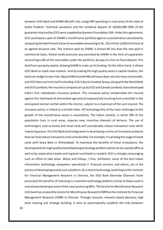 26
between ICICI Bank and SHARE Microfin Ltd, a large MFI operating in rural areas of the state of
Andra Pradesh. Technical assistance and the collateral deposit of US$325,000 (93% of the
guarantee requiredbyICICI) were suppliedbyGrameenFoundationUSA.Underthis agreement,
ICICI purchased a part of SHARE‘s microfinance portfolio against a consideration calculated by
computingthe NetPresentValue of receivablesamountingto Rs. 215 million (US$4.9 million) at
an agreed discount rate. The interest paid by SHARE is almost 4% less than the rate paid in
commercial loans. Partial credit provision was provided by SHARE in the form of a guarantee
amountingto 8% of the receivables under the portfolio, by way of a lien on fixed deposit. This
deal freesupequitycapital,allowingSHAREto scale up its lending. On the other hand, it allows
ICICI Bank to reach new markets. And by trading this high quality asset in capital markets, the
bankcan hedge itsownrisks.BeyondMicrocreditMicrofinance doesnotonlymeanmicrocredit,
and ICICIdoesnotlimititself tolending.ICICI‘sSocial Initiative Group,alongwiththe WorldBank
and ICICILombard,the insurance companysetup byICICIand Canada Lombard, have developed
India‘s first indexbased insurance product. This insurance policy compensates the insured
against the likelihood of diminished agricultural output/yield resulting from a shortfall in the
anticipated normal rainfall within the district, subject to a maximum of the sum insured. The
insurance policy is linked to a rainfall index. 33 Technology One of the main challenges to the
growth of the microfinance sector is accessibility. The Indian context, in which 70% of the
population lives in rural areas, requires new, inventive channels of delivery. The use of
technologies such as kiosks and smart cards will considerably reduce transaction costs while
improvingaccess.The ICICIBanktechnologyteam is developing a series of innovative products
that can helpreduce transactioncostsconsiderably.Forexample,itispilotingthe usage of smart
cards with Sewa Bank in Ahmedabad. To maximize the benefits of these innovations, the
developmentof a highqualitysharedbankingtechnologyplatformwhichcan be usedby MFIs as
well as by cooperatives banks and regional rural banks is needed. ICICI is strongly encouraging
such an effort to take place. Wipro and Infosys, I-Flex, 3iInfotech, some of the best Indian
information technology companies specialized in financial services, and others, are in the
processof developingexactlysuchaplatform.At a recent technology workshop at the Institute
for Financial Management Research in Chennai, the ICICI Bank Alternate Channels Team
presented the benefits of investing in a common technology platform similar to those used in
mainstreambankingtosome of the mostpromisingMFIs.The Centre for Microfinance Research
ICICIbankhas createdthe Centre for Microfinance Research(CMFR) atthe Institute forFinancial
Management Research (IFMR) in Chennai. Through research, research-based advocacy, high
level training and strategy building, it aims to systematically establish the links between
 