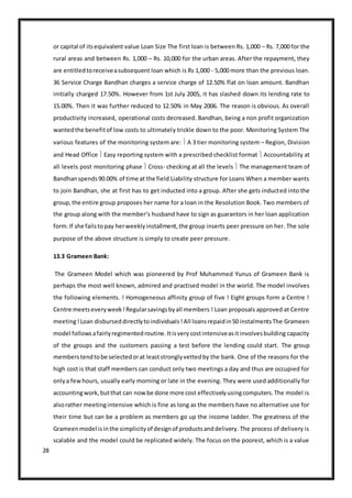 28
or capital of itsequivalent value Loan Size The first loan is between Rs. 1,000 – Rs. 7,000 for the
rural areas and between Rs. 1,000 – Rs. 10,000 for the urban areas. After the repayment, they
are entitledtoreceiveasubsequent loan which is Rs 1,000 - 5,000 more than the previous loan.
36 Service Charge Bandhan charges a service charge of 12.50% flat on loan amount. Bandhan
initially charged 17.50%. However from 1st July 2005, it has slashed down its lending rate to
15.00%. Then it was further reduced to 12.50% in May 2006. The reason is obvious. As overall
productivity increased, operational costs decreased. Bandhan, being a non profit organization
wantedthe benefitof low costs to ultimately trickle down to the poor. Monitoring System The
various features of the monitoring system are:  A 3 tier monitoring system – Region, Division
and Head Office  Easy reporting system with a prescribed checklist format  Accountability at
all levels post monitoring phase  Cross- checking at all the levels  The management team of
Bandhanspends90.00% of time at the field Liability structure for Loans When a member wants
to join Bandhan, she at first has to get inducted into a group. After she gets inducted into the
group,the entire group proposes her name for a loan in the Resolution Book. Two members of
the group along with the member‘s husband have to sign as guarantors in her loan application
form.If she failstopay herweeklyinstallment,the group inserts peer pressure on her. The sole
purpose of the above structure is simply to create peer pressure.
13.3 Grameen Bank:
The Grameen Model which was pioneered by Prof Muhammed Yunus of Grameen Bank is
perhaps the most well known, admired and practised model in the world. The model involves
the following elements. ! Homogeneous affinity group of five ! Eight groups form a Centre !
Centre meetseveryweek!Regularsavingsbyall members ! Loan proposals approved at Centre
meeting!Loan disburseddirectlytoindividuals!All loansrepaidin50 instalmentsThe Grameen
model followsafairlyregimentedroutine.Itisverycostintensiveasitinvolvesbuilding capacity
of the groups and the customers passing a test before the lending could start. The group
memberstendtobe selectedorat leaststronglyvettedby the bank. One of the reasons for the
high cost is that staff members can conduct only two meetings a day and thus are occupied for
onlya fewhours, usually early morning or late in the evening. They were used additionally for
accountingwork,butthat can nowbe done more cost effectivelyusingcomputers.The model is
alsorather meetingintensive which is fine as long as the members have no alternative use for
their time but can be a problem as members go up the income ladder. The greatness of the
Grameenmodel isinthe simplicityof designof productsanddelivery. The process of delivery is
scalable and the model could be replicated widely. The focus on the poorest, which is a value
 