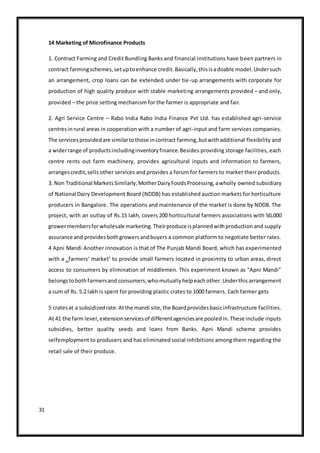31
14 Marketing of Microfinance Products
1. Contract Farming and Credit Bundling Banks and financial institutions have been partners in
contract farmingschemes,setuptoenhance credit.Basically,thisisadoable model.Undersuch
an arrangement, crop loans can be extended under tie-up arrangements with corporate for
production of high quality produce with stable marketing arrangements provided – and only,
provided – the price setting mechanism for the farmer is appropriate and fair.
2. Agri Service Centre – Rabo India Rabo India Finance Pvt Ltd. has established agri-service
centresinrural areas in cooperation with a number of agri-input and farm services companies.
The servicesprovidedare similartothose incontract farming,butwithadditional flexibility and
a widerrange of productsincludinginventoryfinance.Besides providing storage facilities, each
centre rents out farm machinery, provides agricultural inputs and information to farmers,
arrangescredit,sells other services and provides a forum for farmers to market their products.
3. Non Traditional MarketsSimilarly,MotherDairyFoodsProcessing,awholly owned subsidiary
of National Dairy Development Board (NDDB) has established auction markets for horticulture
producers in Bangalore. The operations and maintenance of the market is done by NDDB. The
project, with an outlay of Rs.15 lakh, covers 200 horticultural farmers associations with 50,000
growermembersforwholesale marketing.Theirproduce isplannedwithproduction and supply
assurance and providesbothgrowersandbuyers a common platform to negotiate better rates.
4 Apni Mandi Another innovation is that of The Punjab Mandi Board, which has experimented
with a ‗farmers‘ market‘ to provide small farmers located in proximity to urban areas, direct
access to consumers by elimination of middlemen. This experiment known as "Apni Mandi"
belongstobothfarmersand consumers,whomutuallyhelpeachother.Underthis arrangement
a sum of Rs. 5.2 lakh is spent for providing plastic crates to 1000 farmers. Each farmer gets
5 cratesat a subsidizedrate.Atthe mandi site,the Boardprovidesbasicinfrastructure facilities.
At 41 the farm level,extensionservicesof differentagenciesare pooledin.These include inputs
subsidies, better quality seeds and loans from Banks. Apni Mandi scheme provides
selfemployment to producers and has eliminated social inhibitions among them regarding the
retail sale of their produce.
 