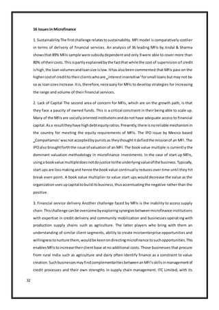 32
16 Issues in Microfinance
1. SustainabilityThe firstchallenge relatestosustainability. MFI model is comparatively costlier
in terms of delivery of financial services. An analysis of 36 leading MFIs by Jindal & Sharma
showsthat 89% MFIs sample were subsidydependent and only 9 were able to cover more than
80% of theircosts.This ispartlyexplainedbythe factthat while the cost of supervision of credit
ishigh,the loan volumesandloansize islow.Ithasalsobeen commented that MFIs pass on the
highercostof creditto theirclientswhoare ‗interestinsensitive‘forsmall loans but may not be
so as loansizesincrease.Itis,therefore,necessary for MFIs to develop strategies for increasing
the range and volume of their financial services.
2. Lack of Capital The second area of concern for MFIs, which are on the growth path, is that
they face a paucity of owned funds. This is a critical constraint in their being able to scale up.
Many of the MFIs are sociallyorientedinstitutionsanddonot have adequate access to financial
capital.Asa resulttheyhave highdebtequityratios.Presently,there isnoreliable mechanismin
the country for meeting the equity requirements of MFIs. The IPO issue by Mexico based
‗Compartamos‘wasnot acceptedbypuristsas theythoughtitdefiedthe missionof an MFI. The
IPOalso broughtforththe issue of valuationof an MFI. The book value multiple is currently the
dominant valuation methodology in microfinance investments. In the case of start up MFIs,
usinga bookvalue multipledoesnotdojustice tothe underlyingvalueof the business.Typically,
start ups are lossmakingand hence the book value continually reduces over time until they hit
break even point. A book value multiplier to value start ups would decrease the value as the
organizationusesupcapital tobuilditsbusiness,thusaccentuatingthe negative rather than the
positive.
3. Financial service delivery Another challenge faced by MFIs is the inability to access supply
chain.Thischallenge canbe overcome byexploringsynergiesbetweenmicrofinance institutions
with expertise in credit delivery and community mobilization and businesses operating with
production supply chains such as agriculture. The latter players who bring with them an
understanding of similar client segments, ability to create microenterprise opportunities and
willingnesstonurture them,wouldbe keenondirectingmicrofinance tosuchopportunities.This
enablesMFIstoincrease theirclient base at no additional costs. Those businesses that procure
from rural India such as agriculture and dairy often identify finance as a constraint to value
creation.SuchbusinessesmayfindcomplementaritiesbetweenanMFI‘sskillsinmanagementof
credit processes and their own strengths in supply chain management. ITC Limited, with its
 