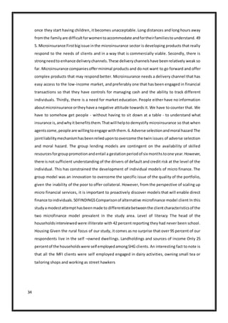 34
once they start having children, it becomes unacceptable. Long distances and long hours away
fromthe familyare difficultforwomentoaccommodate andfortheirfamiliestounderstand. 49
5. Microinsurance Firstbigissue inthe microinsurance sector is developing products that really
respond to the needs of clients and in a way that is commercially viable. Secondly, there is
strongneedto enhance deliverychannels.These deliverychannelshave beenrelatively weak so
far. Microinsurance companiesofferminimal products and do not want to go forward and offer
complex products that may respond better. Microinsurance needs a delivery channel that has
easy access to the low-income market, and preferably one that has been engaged in financial
transactions so that they have controls for managing cash and the ability to track different
individuals. Thirdly, there is a need for market education. People either have no information
aboutmicroinsurance ortheyhave a negative attitude towards it. We have to counter that. We
have to somehow get people - without having to sit down at a table - to understand what
insurance is,andwhyit benefitsthem.Thatwill helpto demystify microinsurance so that when
agentscome,people are willingtoengage withthem.6.Adverse selectionandmoral hazard The
jointliabilitymechanismhasbeenreliedupontoovercome the twin issues of adverse selection
and moral hazard. The group lending models are contingent on the availability of skilled
resourcesforgrouppromotionandentail a gestationperiodof six monthstoone year.However,
there is not sufficient understanding of the drivers of default and credit risk at the level of the
individual. This has constrained the development of individual models of micro finance. The
group model was an innovation to overcome the specific issue of the quality of the portfolio,
given the inability of the poor to offer collateral. However, from the perspective of scaling up
micro financial services, it is important to proactively discover models that will enable direct
finance toindividuals.50FINDINGSComparisonof alternative microfinance model client In this
studya modestattempthasbeenmade to differentiatebetweenthe clientcharacteristicsof the
two microfinance model prevalent in the study area. Level of literacy The head of the
householdsinterviewed were illiterate with 42 percent reporting they had never been school.
Housing Given the rural focus of our study, it comes as no surprise that over 95 percent of our
respondents live in the self –owned dwellings. Landholdings and sources of income Only 25
percentof the householdswere self employedamongSHG clients. An interesting fact to note is
that all the MFI clients were self employed engaged in dairy activities, owning small tea or
tailoring shops and working as street hawkers
 