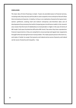 35
CONCLUSION
The basic idea of micro financing is simple- if poor are provided access to financial services,
includingcredit,theymayvery well be able to start a expand a micro enterprise that will allow
themto breakout of poverty. In totality, its focus is on eradication of poverty form grass level,
women upliftment, creating small and medium enterprises and therefore takes care of
developmentof anyeconomyfromwithinComparing two microfinance models in the research
area reveals that the level of indebtedness to moneylenders is higher in the case of clients of
MFI model.Suchcasesillustrate the difficulties MFI clients‘ face when they have unproductive
financial requirements or they are compelled to ensure prompt and regular loan repayments
throughfurtherborrowingfromevenmoneylenders.Thismakespovertyworseinthe shortrun,
and makes it harder to escape from poverty-and indeed can be source of poverty-and indeed
can be source of poverty and inequality ―trap
 