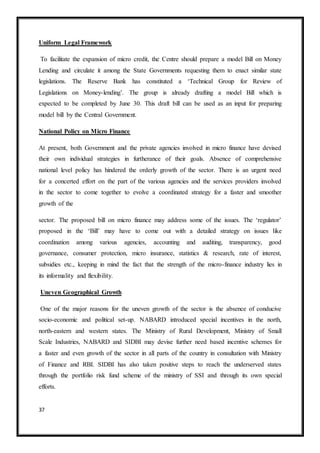37
Uniform Legal Framework
To facilitate the expansion of micro credit, the Centre should prepare a model Bill on Money
Lending and circulate it among the State Governments requesting them to enact similar state
legislations. The Reserve Bank has constituted a ‘Technical Group for Review of
Legislations on Money-lending’. The group is already drafting a model Bill which is
expected to be completed by June 30. This draft bill can be used as an input for preparing
model bill by the Central Government.
National Policy on Micro Finance
At present, both Government and the private agencies involved in micro finance have devised
their own individual strategies in furtherance of their goals. Absence of comprehensive
national level policy has hindered the orderly growth of the sector. There is an urgent need
for a concerted effort on the part of the various agencies and the services providers involved
in the sector to come together to evolve a coordinated strategy for a faster and smoother
growth of the
sector. The proposed bill on micro finance may address some of the issues. The ‘regulator’
proposed in the ‘Bill’ may have to come out with a detailed strategy on issues like
coordination among various agencies, accounting and auditing, transparency, good
governance, consumer protection, micro insurance, statistics & research, rate of interest,
subsidies etc., keeping in mind the fact that the strength of the micro-finance industry lies in
its informality and flexibility.
Uneven Geographical Growth
One of the major reasons for the uneven growth of the sector is the absence of conducive
socio-economic and political set-up. NABARD introduced special incentives in the north,
north-eastern and western states. The Ministry of Rural Development, Ministry of Small
Scale Industries, NABARD and SIDBI may devise further need based incentive schemes for
a faster and even growth of the sector in all parts of the country in consultation with Ministry
of Finance and RBI. SIDBI has also taken positive steps to reach the underserved states
through the portfolio risk fund scheme of the ministry of SSI and through its own special
efforts.
 