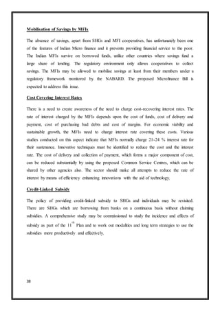38
Mobilisation of Savings by MFIs
The absence of savings, apart from SHGs and MFI cooperatives, has unfortunately been one
of the features of Indian Micro finance and it prevents providing financial service to the poor.
The Indian MFIs survive on borrowed funds, unlike other countries where savings fund a
large share of lending. The regulatory environment only allows cooperatives to collect
savings. The MFIs may be allowed to mobilise savings at least from their members under a
regulatory framework monitored by the NABARD. The proposed Microfinance Bill is
expected to address this issue.
Cost Covering Interest Rates
There is a need to create awareness of the need to charge cost-recovering interest rates. The
rate of interest charged by the MFIs depends upon the cost of funds, cost of delivery and
payment, cost of purchasing bad debts and cost of margins. For economic viability and
sustainable growth, the MFIs need to charge interest rate covering these costs. Various
studies conducted on this aspect indicate that MFIs normally charge 21-24 % interest rate for
their sustenance. Innovative techniques must be identified to reduce the cost and the interest
rate. The cost of delivery and collection of payment, which forms a major component of cost,
can be reduced substantially by using the proposed Common Service Centres, which can be
shared by other agencies also. The sector should make all attempts to reduce the rate of
interest by means of efficiency enhancing innovations with the aid of technology.
Credit-Linked Subsidy
The policy of providing credit-linked subsidy to SHGs and individuals may be revisited.
There are SHGs which are borrowing from banks on a continuous basis without claiming
subsidies. A comprehensive study may be commissioned to study the incidence and effects of
subsidy as part of the 11
th
Plan and to work out modalities and long term strategies to use the
subsidies more productively and effectively.
 