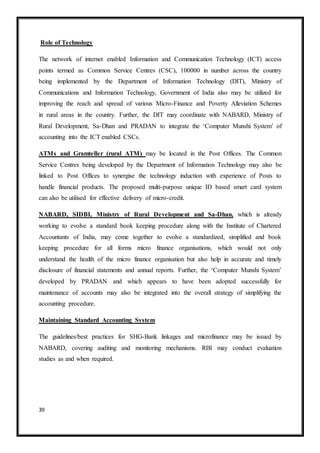 39
Role of Technology
The network of internet enabled Information and Communication Technology (ICT) access
points termed as Common Service Centres (CSC), 100000 in number across the country
being implemented by the Department of Information Technology (DIT), Ministry of
Communications and Information Technology, Government of India also may be utilized for
improving the reach and spread of various Micro-Finance and Poverty Alleviation Schemes
in rural areas in the country. Further, the DIT may coordinate with NABARD, Ministry of
Rural Development, Sa-Dhan and PRADAN to integrate the ‘Computer Munshi System’ of
accounting into the ICT enabled CSCs.
ATMs and Gramteller (rural ATM) may be located in the Post Offices. The Common
Service Centres being developed by the Department of Information Technology may also be
linked to Post Offices to synergise the technology induction with experience of Posts to
handle financial products. The proposed multi-purpose unique ID based smart card system
can also be utilised for effective delivery of micro-credit.
NABARD, SIDBI, Ministry of Rural Development and Sa-Dhan, which is already
working to evolve a standard book keeping procedure along with the Institute of Chartered
Accountants of India, may come together to evolve a standardized, simplified and book
keeping procedure for all forms micro finance organisations, which would not only
understand the health of the micro finance organisation but also help in accurate and timely
disclosure of financial statements and annual reports. Further, the ‘Computer Munshi System’
developed by PRADAN and which appears to have been adopted successfully for
maintenance of accounts may also be integrated into the overall strategy of simplifying the
accounting procedure.
Maintaining Standard Accounting System
The guidelines/best practices for SHG-Bank linkages and microfinance may be issued by
NABARD, covering auditing and monitoring mechanisms. RBI may conduct evaluation
studies as and when required.
 