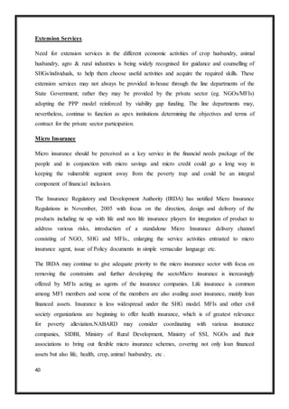 40
Extension Services
Need for extension services in the different economic activities of crop husbandry, animal
husbandry, agro & rural industries is being widely recognised for guidance and counselling of
SHGs/individuals, to help them choose useful activities and acquire the required skills. These
extension services may not always be provided in-house through the line departments of the
State Government; rather they may be provided by the private sector (eg. NGOs/MFIs)
adopting the PPP model reinforced by viability gap funding. The line departments may,
nevertheless, continue to function as apex institutions determining the objectives and terms of
contract for the private sector participation.
Micro Insurance
Micro insurance should be perceived as a key service in the financial needs package of the
people and in conjunction with micro savings and micro credit could go a long way in
keeping the vulnerable segment away from the poverty trap and could be an integral
component of financial inclusion.
The Insurance Regulatory and Development Authority (IRDA) has notified Micro Insurance
Regulations in November, 2005 with focus on the direction, design and delivery of the
products including tie up with life and non life insurance players for integration of product to
address various risks, introduction of a standalone Micro Insurance delivery channel
consisting of NGO, SHG and MFIs., enlarging the service activities entrusted to micro
insurance agent, issue of Policy documents in simple vernacular language etc.
The IRDA may continue to give adequate priority to the micro insurance sector with focus on
removing the constraints and further developing the sectoMicro insurance is increasingly
offered by MFIs acting as agents of the insurance companies. Life insurance is common
among MFI members and some of the members are also availing asset insurance, mainly loan
financed assets. Insurance is less widespread under the SHG model. MFIs and other civil
society organizations are beginning to offer health insurance, which is of greatest relevance
for poverty alleviation.NABARD may consider coordinating with various insurance
companies, SIDBI, Ministry of Rural Development, Ministry of SSI, NGOs and their
associations to bring out flexible micro insurance schemes, covering not only loan financed
assets but also life, health, crop, animal husbandry, etc .
 