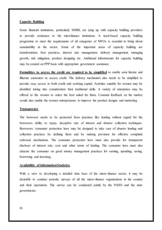 41
Capacity Building
Some financial institutions, particularly SIDBI, are tying up with capacity building providers
to provide assistance to the microfinance institutions. A need-based capacity building
programme to meet the requirements of all categories of MFOs is essential to bring about
sustainability in the sector. Some of the important areas of capacity building are
transformation, best practices, interest rate management, delivery management, managing
growth, risk mitigation, product designing etc. Additional infrastructure for capacity building
may be created on PPP basis with appropriate government assistance.
Formalities to access the credit are required to be simplified to enable semi literate and
illiterate customers to access credit. The delivery mechanism also needs to be simplified to
provide easy access to both credit and working capital. Activities suitable for women may be
identified taking into consideration their traditional skills. A variety of enterprises may be
offered to the women to select the best suited for them. Constant feedback on the market
would also enable the women entrepreneurs to improve the product designs and marketing.
Transparency
The borrower needs to be protected from practises like lending without regard for the
borrowers ability to repay, deceptive rate of interest and abusive collection techniques.
Borrowers /consumer protection laws may be designed to take care of abusive lending and
collection practices by defining them and by making provision for effective complaint
redressal mechanisms. The consumer protection laws must also provide for transparent
discloser of interest rate, cost and other terms of lending. The consumer laws must also
educate the consumer on good money management practices for earning, spending, saving,
borrowing and investing.
Availability of Information/Statistics
With a view to developing a detailed data base of the micro-finance sector, it may be
desirable to conduct periodic surveys of all the micro-finance organisations in the country
and their operations. The survey can be conducted jointly by the NSSO and the state
governments.
 