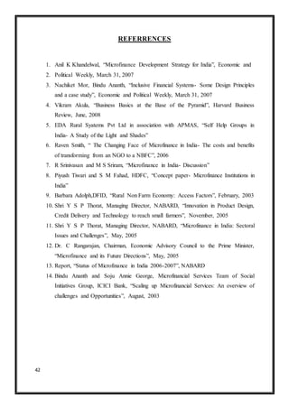 42
REFERRENCES
1. Anil K Khandelwal, “Microfinance Development Strategy for India”, Economic and
2. Political Weekly, March 31, 2007
3. Nachiket Mor, Bindu Ananth, “Inclusive Financial Systems- Some Design Principles
and a case study”, Economic and Political Weekly, March 31, 2007
4. Vikram Akula, “Business Basics at the Base of the Pyramid”, Harvard Business
Review, June, 2008
5. EDA Rural Syatems Pvt Ltd in association with APMAS, “Self Help Groups in
India- A Study of the Light and Shades”
6. Raven Smith, “ The Changing Face of Microfinance in India- The costs and benefits
of transforming from an NGO to a NBFC”, 2006
7. R Srinivasan and M S Sriram, “Microfinance in India- Discussion”
8. Piyush Tiwari and S M Fahad, HDFC, “Concept paper- Microfinance Institutions in
India”
9. Barbara Adolph,DFID, “Rural Non Farm Economy: Access Factors”, February, 2003
10. Shri Y S P Thorat, Managing Director, NABARD, “Innovation in Product Design,
Credit Delivery and Technology to reach small farmers”, November, 2005
11. Shri Y S P Thorat, Managing Director, NABARD, “Microfinance in India: Sectoral
Issues and Challenges”, May, 2005
12. Dr. C Rangarajan, Chairman, Economic Advisory Council to the Prime Minister,
“Microfinance and its Future Directions”, May, 2005
13. Report, “Status of Microfinance in India 2006-2007”, NABARD
14. Bindu Ananth and Soju Annie George, Microfinancial Services Team of Social
Initiatives Group, ICICI Bank, “Scaling up Microfinancial Services: An overview of
challenges and Opportunities”, August, 2003
 