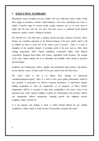 6
1 EXECUTIVE SUMMARY
Microfinance means providing very poor families with very small loans (micro credit) to help
them engage in productive activities /small businesses. Over time, microfinance has come to
include a broader range of services (credit, savings, insurance, etc.) as we have come to
realize that the poor and the very poor who lack access to traditional formal financial
institutions require a variety of financial products.
The Eleventh Five Year Plan aims at inclusive growth and faster reduction of poverty. Micro
Finance can contribute immensely to the financial inclusion of the poor without which it will
be difficult for them to come out of the vicious cycle of poverty. There is a need to
strengthen all the available channels of providing credit to the poor such as SHG- Bank
Linkage programmes, Micro Finance Institutions, Cooperative Banks, State financial
corporations, Regional Rural Banks and Primary Agricultural Credit Societies. The strength
of the micro finance industry lies in its informality and flexibility which should be protected
and encouraged.
Landlords, local shopkeepers, traders, suppliers and professional money lenders, and relatives
are the informal sources of micro-credit for the poor, both in rural and urban areas.
The sector which is still in its infancy faces shortage of experienced
consultants/manpower/experts. There is a need to have good quality professionals, trained in
best practices in governance for effective corporate governance. A need-based capacity
building programme to meet the requirements of all categories of Micro Finance
Organisations (MFOs) is essential to bring about sustainability in the sector. Some of the
important areas where capacity building is needed are transformation, best practices, interest
rate management, delivery management, managing growth, risk mitigation, product
designing, market research etc.
It is my pleasure and privilege to thank to Nilam Panchal Madam for her valuable
contributions without which it would not have been possible to prepare this report
 