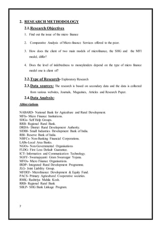 7
2. RESEARCH METHODOLOGY
2.1.Research Objectives
1. Find out the issue of the micro finance
2. Comparative Analysis of Micro-finance Services offered to the poor.
3. How does the client of two main models of microfinance, the SHG and the MFI
model, differ?
4. Does the level of indebtedness to moneylenders depend on the type of micro finance
model one is client of?
2.2.Type of Research- Exploratory Research
2.3.Data sources: The research is based on secondary data and the data is collected
from various websites, Journals, Magazines, Articles and Research Paper.
2.4.Data Analysis:
Abbreviations
NABARD- National Bank for Agriculture and Rural Development.
MFIs- Micro Finance Institutions.
SHGs- Self Help Groups.
RRB- Regional Rural Bank.
DRDA- District Rural Development Authority.
SIDBI- Small Industries Development Bank of India.
RBI- Reserve Bank of India.
NBFCs- Non-Banking Financial Corporations.
LABs-Local Area Banks.
NGOs- Non-Governmental Organisations
FLDG- First Loss Default Guarantee.
ICT- Information and Communication Technology.
SGSY- Swarnajayanti Gram Swarozgar Yojana.
MFOs- Micro Finance Organisations.
IRDP- Integrated Rural Development Programme.
JLG- Joint Liability Group.
MFDEF- Microfinance Development & Equity Fund.
PACS- Primary Agricultural Cooperative societies.
RMK- Rashtriya Mahila Kosh.
RRB- Regional Rural Bank
SBLP- SHG Bank Linkage Program.
 