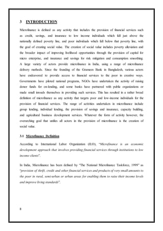8
3 INTRODUCTION
Microfinance is defined as any activity that includes the provision of financial services such
as credit, savings, and insurance to low income individuals which fall just above the
nationally defined poverty line, and poor individuals which fall below that poverty line, with
the goal of creating social value. The creation of social value includes poverty alleviation and
the broader impact of improving livelihood opportunities through the provision of capital for
micro enterprise, and insurance and savings for risk mitigation and consumption smoothing.
A large variety of actors provide microfinance in India, using a range of microfinance
delivery methods. Since the founding of the Grameen Bank in Bangladesh, various actors
have endeavored to provide access to financial services to the poor in creative ways.
Governments have piloted national programs, NGOs have undertaken the activity of raising
donor funds for on-lending, and some banks have partnered with public organizations or
made small inroads themselves in providing such services. This has resulted in a rather broad
definition of microfinance as any activity that targets poor and low-income individuals for the
provision of financial services. The range of activities undertaken in microfinance include
group lending, individual lending, the provision of savings and insurance, capacity building,
and agricultural business development services. Whatever the form of activity however, the
overarching goal that unifies all actors in the provision of microfinance is the creation of
social value.
3.1 Microfinance Definition
According to International Labor Organization (ILO), “Microfinance is an economic
development approach that involves providing financial services through institutions to low
income clients”.
In India, Microfinance has been defined by “The National Microfinance Taskforce, 1999” as
“provision of thrift, credit and other financial services and products of very small amounts to
the poor in rural, semi-urban or urban areas for enabling them to raise their income levels
and improve living standards”.
 