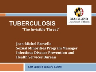 TUBERCULOSIS
“The Invisible Threat”
Jean-Michel Brevelle
Sexual Minorities Program Manager
Infectious Disease Prevention and
Health Services Bureau
Last updated January 8, 2018
 