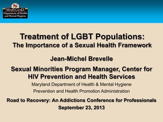 Treatment of LGBT Populations:
The Importance of a Sexual Health Framework
Jean-Michel Brevelle
Sexual Minorities Program Manager, Center for
HIV Prevention and Health Services
Maryland Department of Health & Mental Hygiene
Prevention and Health Promotion Administration
Road to Recovery: An Addictions Conference for Professionals
September 23, 2013
 