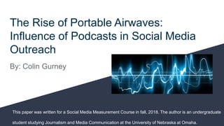 The Rise of Portable Airwaves:
Influence of Podcasts in Social Media
Outreach
By: Colin Gurney
This paper was written for a Social Media Measurement Course in fall, 2018. The author is an undergraduate
student studying Journalism and Media Communication at the University of Nebraska at Omaha.
 