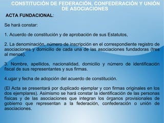 CONSTITUCIÓN DE FEDERACIÓN, CONFEDERACIÓN Y UNIÓN DE ASOCIACIONES ACTA FUNDACIONAL : Se hará constar: 1. Acuerdo de constitución y de aprobación de sus Estatutos, 2. La denominación, número de inscripción en el correspondiente registro de asociaciones y domicilio de cada una de las asociaciones fundadoras (tres al menos). 3. Nombre, apellidos, nacionalidad, domicilio y número de identificación fiscal de sus representantes y sus firmas. 4.ugar y fecha de adopción del acuerdo de constitución.  (El Acta se presentará por duplicado ejemplar y con firmas originales en los dos ejemplares). Asimismo se hará constar la identificación de las personas físicas y de las asociaciones que integran los órganos provisionales de gobierno que representan a la federación, confederación o unión de asociaciones. 