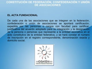 CONSTITUCIÓN DE FEDERACIÓN, CONFEDERACIÓN Y UNIÓN DE ASOCIACIONES EL ACTA FUNDACIONAL   De cada una de las asociaciones que se integren en la federación, confederación o unión de asociaciones se aportará certificación, expedida por las personas o cargos con facultad para certificar, justificativa del acuerdo adoptado para su integración y la designación de la persona o personas que represente a la entidad asociativa en el acto constitutivo de la entidad federativa, y se hará constar el número de inscripción en el registro correspondiente, denominación exacta y domicilio social. 