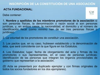 INSCRIPCIÓN DE LA CONSTITUCIÓN DE UNA ASOCIACIÓN ACTA FUNDACIONAL : Debe contener: 1.  Nombre y apellidos de los miembros promotores de la asociación  si son personas físicas, la denominación o razón social si son personas jurídicas, y, en ambos casos, la nacionalidad, el domicilio y el número de identificación fiscal (como mínimo han de ser tres personas físicas o jurídicas). 2. La voluntad de los promotores de constituir una asociación. 3. Los pactos que, en su caso, hubiesen establecido y la denominación de ésta, que será coincidente con la que figure en los Estatutos. 4. Los Estatutos; lugar, fecha de otorgamiento del acta y firmas de los promotores o sus representantes, en el caso de personas jurídicas; identificación de las personas que integran los órganos provisionales de gobierno que representan a la asociación.  (El Acta se presentará por duplicado ejemplar y con firmas originales de todos los socios fundadores en los dos ejemplares). 