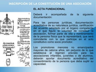 INSCRIPCIÓN DE LA CONSTITUCIÓN DE UNA ASOCIACIÓN EL ACTA FUNDACIONAL   Deberá ir acompañada de la siguiente documentación: Para las personas jurídicas, documentación acreditativa de su naturaleza jurídica, certificación del acuerdo adoptado por el órgano competente en el que figure la voluntad de constituir la asociación, formar parte de ella y nombramiento de la persona física que la representará, que será coincidente con la que participe en el acto constitutivo como socio promotor. Los promotores menores no emancipados mayores de catorce años, sin perjuicio de lo que establezca el régimen previsto para las asociaciones infantiles, juveniles o de alumnos, deberán aportar documento acreditativo del consentimiento de la persona que deba suplir su capacidad. 