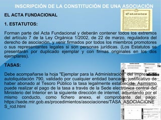 INSCRIPCIÓN DE LA CONSTITUCIÓN DE UNA ASOCIACIÓN EL ACTA FUNDACIONAL   1. ESTATUTOS:   Forman parte del Acta Fundacional y deberán contener todos los extremos del artículo 7 de la Ley Orgánica 1/2002, de 22 de marzo, reguladora del derecho de asociación, y venir firmados por todos los miembros promotores o sus representantes legales si son personas jurídicas. (Los Estatutos se presentarán por duplicado ejemplar y con firmas originales en los dos ejemplares). TASAS:   Debe acompañarse la hoja "Ejemplar para la Administración" del impreso de autoliquidación 790, validado por cualquier entidad bancaria, justificativo de haber abonado al Tesoro Público la tasa legalmente establecida. Asimismo puede realizar el pago de la tasa a través de la Sede electrónica central del Ministerio del Interior en la siguiente dirección de internet, adjuntando por el mismo conducto, como fichero anexo, el comprobante del pago: https://sede.mir.gob.es/procedimientos/asociaciones/TASA_ASOCIACIONES_rcd.html 