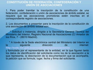 CONSTITUCIÓN DE FEDERACIÓN, CONFEDERACIÓN Y UNIÓN DE ASOCIACIONES 1. Para poder tramitar la inscripción de la constitución de una federación, confederación o unión de asociaciones de ámbito estatal, se requiere que las asociaciones promotoras estén inscritas en el correspondiente registro de asociaciones. 2. Los documentos a presentar para la inscripción de la constitución de una asociación de ámbito estatal son: * Solicitud o instancia, dirigida a la Secretaría General Técnica del Ministerio del Interior, Registro Nacional de Asociaciones (C/ Amador de los Ríos, 7 - 28010 Madrid). * A través de la Sede electrónica central del Ministerio del Interior en la siguiente dirección de internet:  http://sede.mir.gob.es/procedimientos/asociaciones/   y formulada por el representante de la entidad, en la que figuren tanto los datos de identificación del solicitante como los de la asociación a la que representa, la descripción de la documentación que se acompaña, la petición que se formula, lugar, fecha y firma del solicitante. 