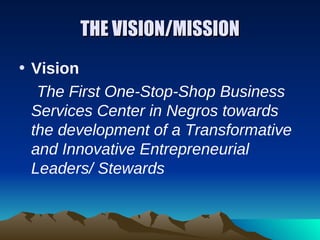 THE VISION/MISSION
• Vision
   The First One-Stop-Shop Business
  Services Center in Negros towards
  the development of a Transformative
  and Innovative Entrepreneurial
  Leaders/ Stewards
 