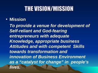 THE VISION/MISSION
• Mission
  To provide a venue for development of
  Self-reliant and God-fearing
  entrepreneurs with adequate
  Knowledge, appropriate business
  Attitudes and with competent Skills
  towards transformation and
  innovation of Business Environment
  as a “catalyst for change” in people’s
  lives.
 