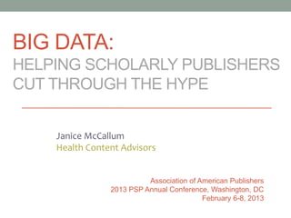 BIG DATA:
HELPING SCHOLARLY PUBLISHERS
CUT THROUGH THE HYPE
Janice McCallum
Health Content Advisors
Association of American Publishers
2013 PSP Annual Conference, Washington, DC
February 6-8, 2013
 