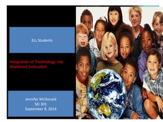 ELL Students 
Integration of Technology into 
Sheltered Instruction 
Jennifer McDonald 
SEI 301 
September 8, 2014 
 