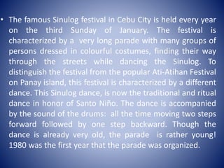 • The famous Sinulog festival in Cebu City is held every year
on the third Sunday of January. The festival is
characterized by a very long parade with many groups of
persons dressed in colourful costumes, finding their way
through the streets while dancing the Sinulog. To
distinguish the festival from the popular Ati-Atihan Festival
on Panay island, this festival is characterized by a different
dance. This Sinulog dance, is now the traditional and ritual
dance in honor of Santo Niño. The dance is accompanied
by the sound of the drums: all the time moving two steps
forward followed by one step backward. Though the
dance is already very old, the parade is rather young!
1980 was the first year that the parade was organized.
 