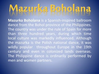 Mazurka Boholana is a Spanish-inspired ballroom
dance from the Bohol province of the Philippines.
The country was under the rule of Spain for more
than three hundred years, during which time
local culture was markedly influenced. Although
the mazurka is the Polish national dance, it was
wildly popular throughout Europe in the 19th
century and even in colonized lands overseas.
The Philippine dance is ordinarily performed by
men and women partners.
 