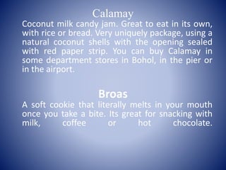 Calamay
Coconut milk candy jam. Great to eat in its own,
with rice or bread. Very uniquely package, using a
natural coconut shells with the opening sealed
with red paper strip. You can buy Calamay in
some department stores in Bohol, in the pier or
in the airport.
Broas
A soft cookie that literally melts in your mouth
once you take a bite. Its great for snacking with
milk, coffee or hot chocolate.
 