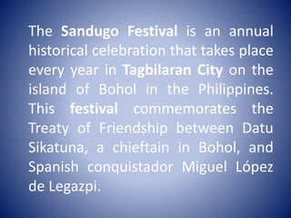 The Sandugo Festival is an annual
historical celebration that takes place
every year in Tagbilaran City on the
island of Bohol in the Philippines.
This festival commemorates the
Treaty of Friendship between Datu
Sikatuna, a chieftain in Bohol, and
Spanish conquistador Miguel López
de Legazpi.
 