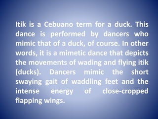 Itik is a Cebuano term for a duck. This
dance is performed by dancers who
mimic that of a duck, of course. In other
words, it is a mimetic dance that depicts
the movements of wading and flying itik
(ducks). Dancers mimic the short
swaying gait of waddling feet and the
intense energy of close-cropped
flapping wings.
 
