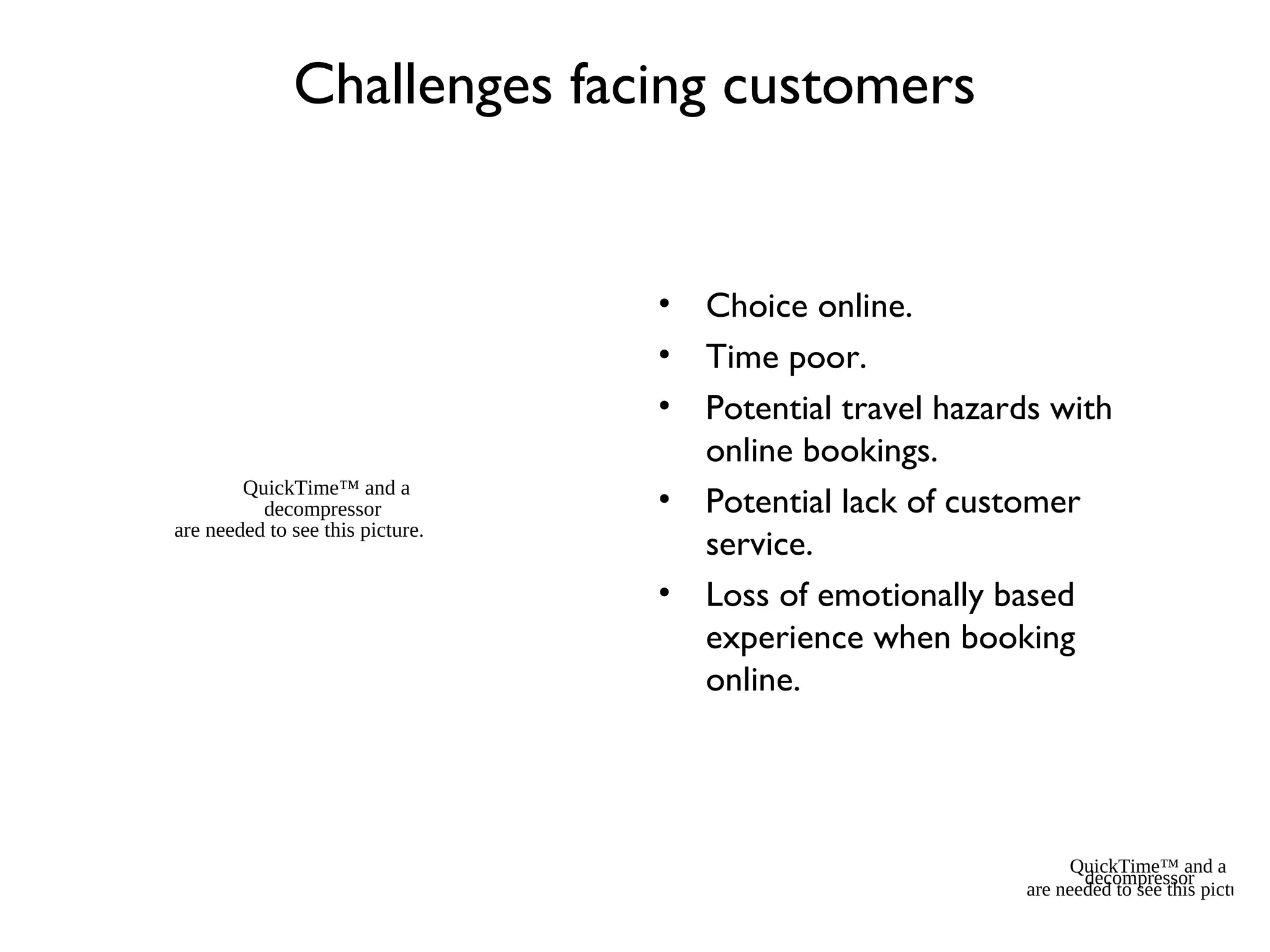 Challenges facing customers
• Choice online.
• Time poor.
• Potential travel hazards with
online bookings.
• Potential lack of customer
service.
• Loss of emotionally based
experience when booking
online.
QuickTime™ and a
decompressor
are needed to see this picture.
QuickTime™ and a
decompressor
are needed to see this picture.
 
