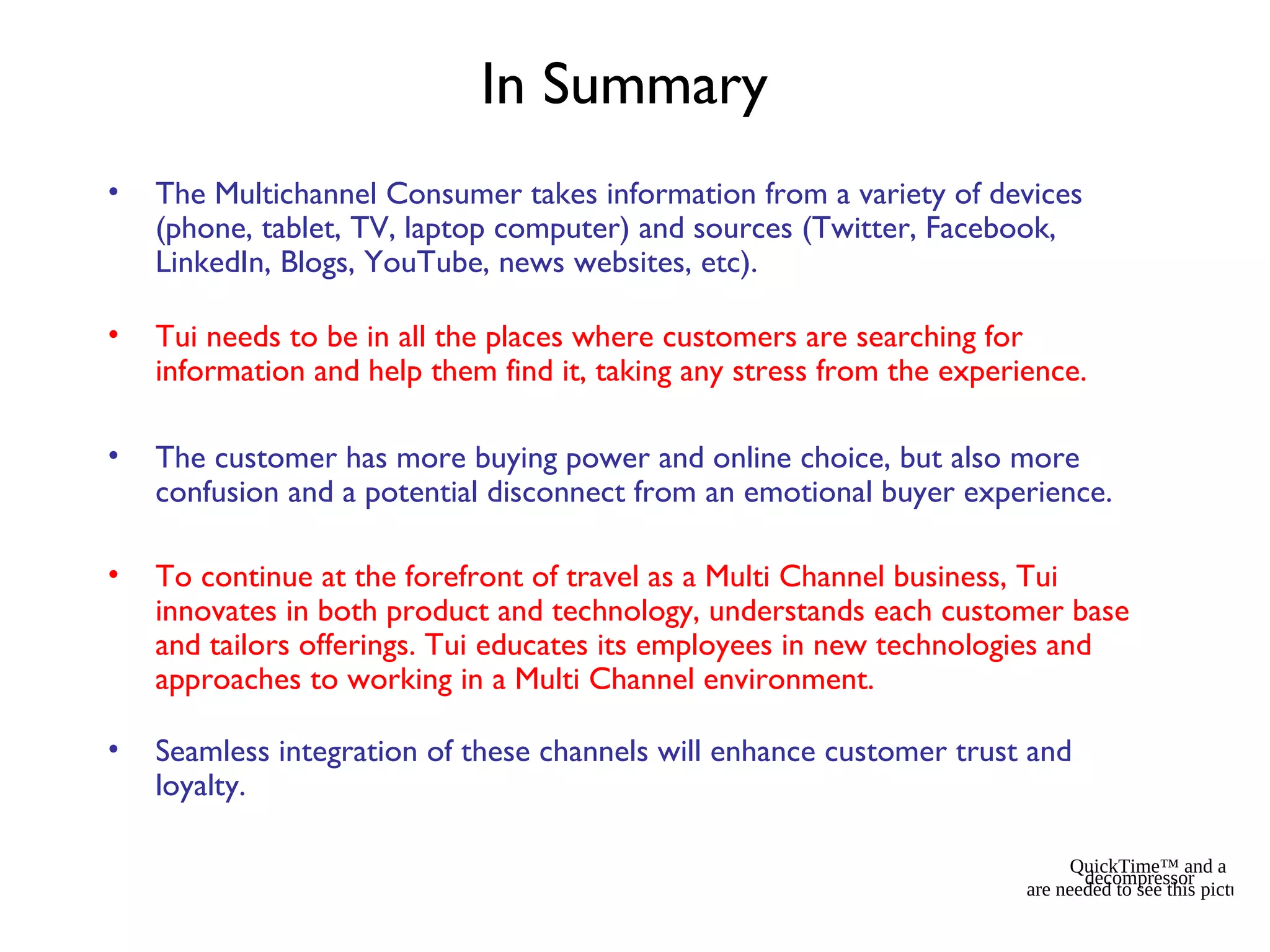In Summary
• The Multichannel Consumer takes information from a variety of devices
(phone, tablet, TV, laptop computer) and sources (Twitter, Facebook,
LinkedIn, Blogs, YouTube, news websites, etc).
• Tui needs to be in all the places where customers are searching for
information and help them find it, taking any stress from the experience.
• The customer has more buying power and online choice, but also more
confusion and a potential disconnect from an emotional buyer experience.
• To continue at the forefront of travel as a Multi Channel business, Tui
innovates in both product and technology, understands each customer base
and tailors offerings. Tui educates its employees in new technologies and
approaches to working in a Multi Channel environment.
• Seamless integration of these channels will enhance customer trust and
loyalty.
QuickTime™ and a
decompressor
are needed to see this picture.
 