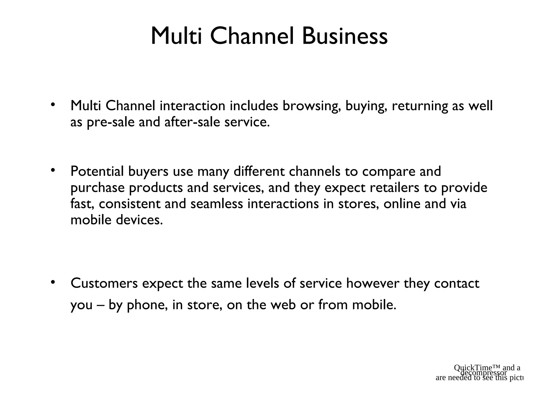 Multi Channel Business
• Multi Channel interaction includes browsing, buying, returning as well
as pre-sale and after-sale service.
• Potential buyers use many different channels to compare and
purchase products and services, and they expect retailers to provide
fast, consistent and seamless interactions in stores, online and via
mobile devices.
• Customers expect the same levels of service however they contact
you – by phone, in store, on the web or from mobile.
QuickTime™ and a
decompressor
are needed to see this picture.
 