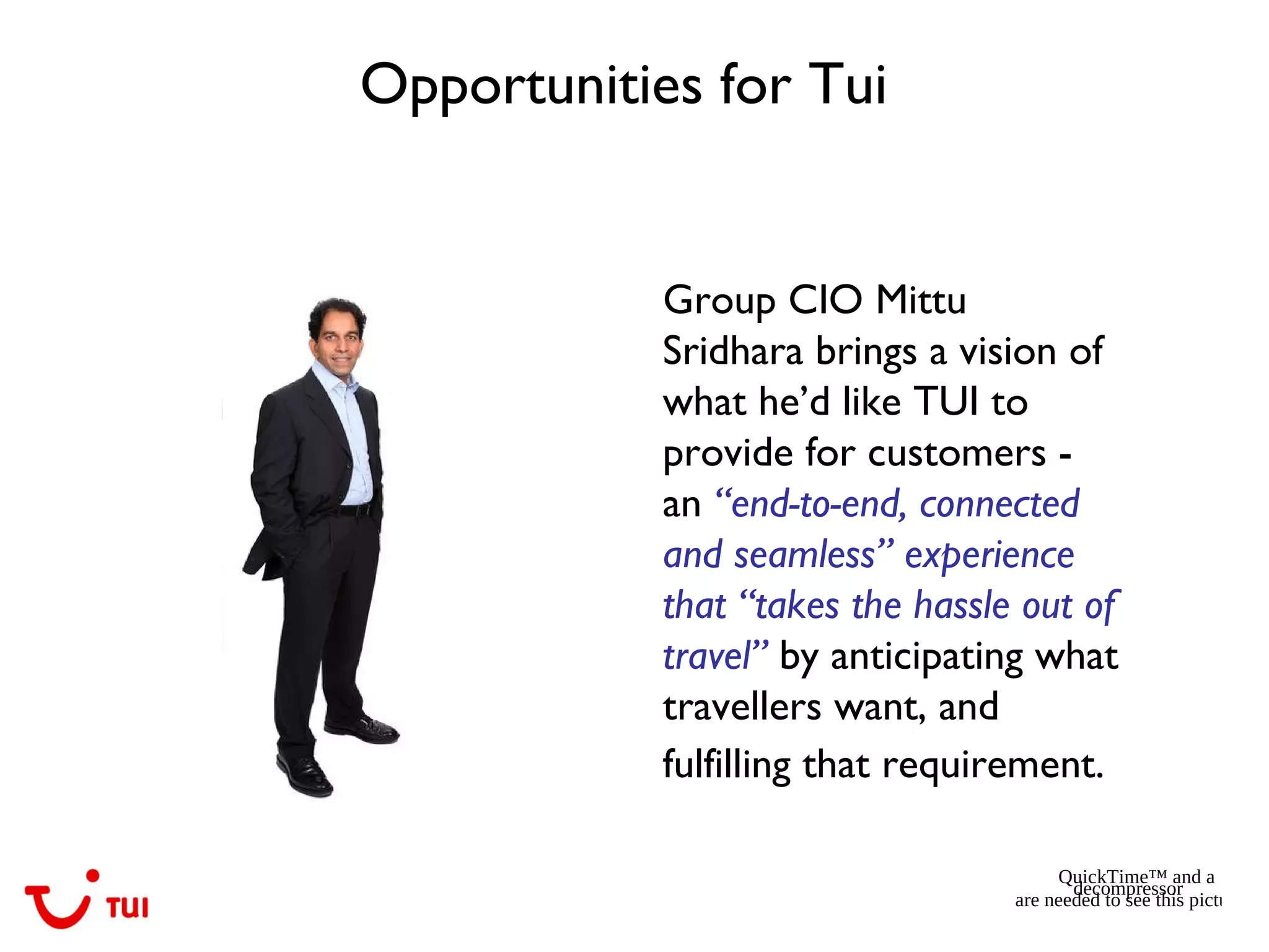Opportunities for Tui
Group CIO Mittu
Sridhara brings a vision of
what he’d like TUI to
provide for customers -
an “end-to-end, connected
and seamless” experience
that “takes the hassle out of
travel” by anticipating what
travellers want, and
fulfilling that requirement.
QuickTime™ and a
decompressor
are needed to see this picture.
 