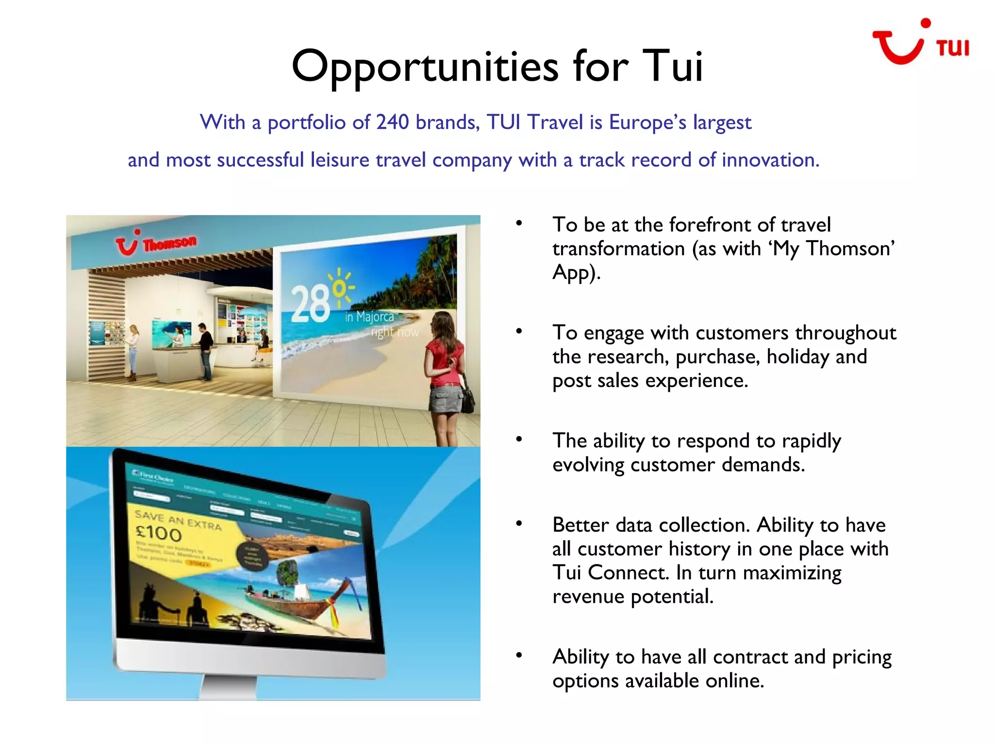 Opportunities for Tui
• To be at the forefront of travel
transformation (as with ‘My Thomson’
App).
• To engage with customers throughout
the research, purchase, holiday and
post sales experience.
• The ability to respond to rapidly
evolving customer demands.
• Better data collection. Ability to have
all customer history in one place with
Tui Connect. In turn maximizing
revenue potential.
• Ability to have all contract and pricing
options available online.
With a portfolio of 240 brands, TUI Travel is Europe’s largest
and most successful leisure travel company with a track record of innovation.
 