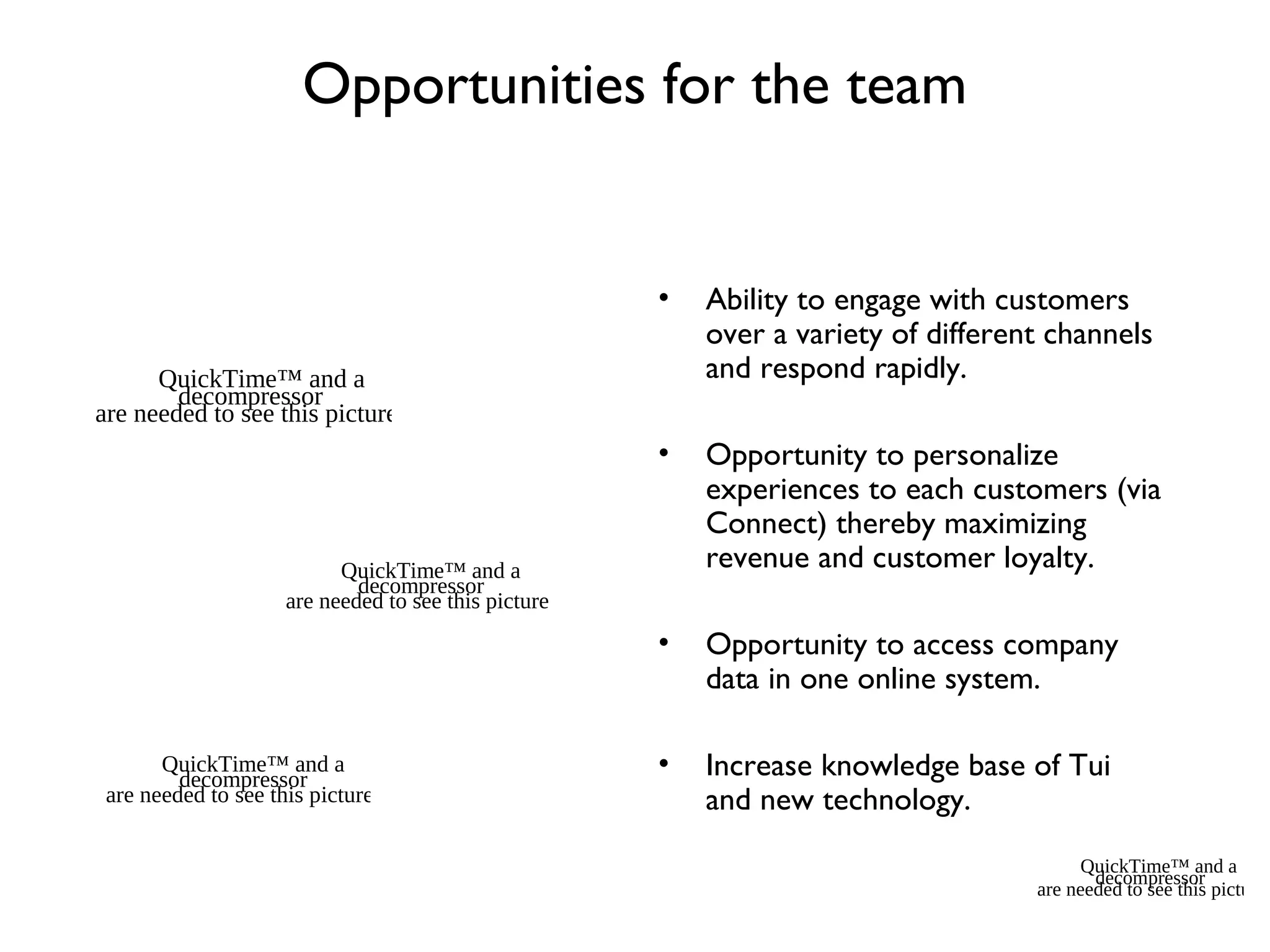 Opportunities for the team
• Ability to engage with customers
over a variety of different channels
and respond rapidly.
• Opportunity to personalize
experiences to each customers (via
Connect) thereby maximizing
revenue and customer loyalty.
• Opportunity to access company
data in one online system.
• Increase knowledge base of Tui
and new technology.
QuickTime™ and a
decompressor
are needed to see this picture.
QuickTime™ and a
decompressor
are needed to see this picture.
QuickTime™ and a
decompressor
are needed to see this picture.
QuickTime™ and a
decompressor
are needed to see this picture.
 