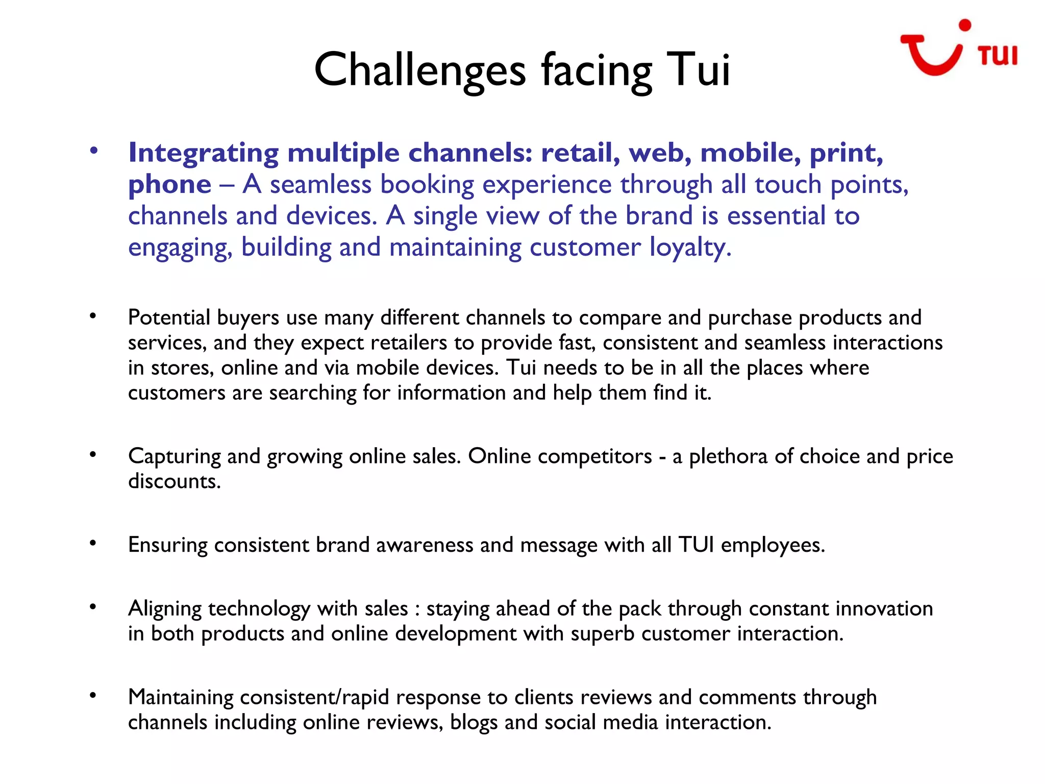 Challenges facing Tui
• Integrating multiple channels: retail, web, mobile, print,
phone – A seamless booking experience through all touch points,
channels and devices. A single view of the brand is essential to
engaging, building and maintaining customer loyalty.
• Potential buyers use many different channels to compare and purchase products and
services, and they expect retailers to provide fast, consistent and seamless interactions
in stores, online and via mobile devices. Tui needs to be in all the places where
customers are searching for information and help them find it.
• Capturing and growing online sales. Online competitors - a plethora of choice and price
discounts.
• Ensuring consistent brand awareness and message with all TUI employees.
• Aligning technology with sales : staying ahead of the pack through constant innovation
in both products and online development with superb customer interaction.
• Maintaining consistent/rapid response to clients reviews and comments through
channels including online reviews, blogs and social media interaction.
 