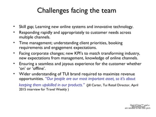 Challenges facing the team
• Skill gap; Learning new online systems and innovative technology.
• Responding rapidly and appropriately to customer needs across
multiple channels.
• Time management; understanding client priorities, booking
requirements and engagement expectations.
• Facing corporate changes; new KPI’s to match transforming industry,
new expectations from management, knowledge of online channels.
• Ensuring a seamless and joyous experience for the customer whether
‘on’ or ‘offline’.
• Wider understanding of TUI brand required to maximize revenue
opportunities. “Our people are our most important asset, so it’s about
keeping them upskilled in our products.” (Jill Carter, Tui Retail Director, April
2015 interview for Travel Weekly )
QuickTime™ and a
decompressor
are needed to see this picture.
 