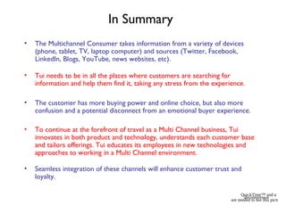 In Summary
• The Multichannel Consumer takes information from a variety of devices
(phone, tablet, TV, laptop computer) and sources (Twitter, Facebook,
LinkedIn, Blogs, YouTube, news websites, etc).
• Tui needs to be in all the places where customers are searching for
information and help them find it, taking any stress from the experience.
• The customer has more buying power and online choice, but also more
confusion and a potential disconnect from an emotional buyer experience.
• To continue at the forefront of travel as a Multi Channel business, Tui
innovates in both product and technology, understands each customer base
and tailors offerings. Tui educates its employees in new technologies and
approaches to working in a Multi Channel environment.
• Seamless integration of these channels will enhance customer trust and
loyalty.
QuickTime™ and a
decompressor
are needed to see this picture.
 