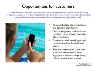 Opportunities for customers
• Research holiday opportunities on
any device at their leisure.
• More buying power and choices to
consider ; more sources / outlets /
offers / opinions.
• Can contact their travel agent and
receive immediate feedback and
advice.
• Take the hassle out of travel with
additional extras such as extra
luggage or money exchange, being
tailored in with them in mind.
QuickTime™ and a
decompressor
are needed to see this picture.
The Multichannel Consumer takes information from a variety of devices (phone, tablet, TV, laptop
computer) and sources (Twitter, Facebook, LinkedIn, Blogs, YouTube, news websites, etc). Because they
are regularly interacting in a variety of places, they expect you to be there as well.
 
