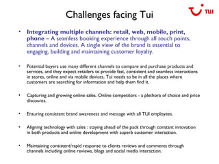 Challenges facing Tui
• Integrating multiple channels: retail, web, mobile, print,
phone – A seamless booking experience through all touch points,
channels and devices. A single view of the brand is essential to
engaging, building and maintaining customer loyalty.
• Potential buyers use many different channels to compare and purchase products and
services, and they expect retailers to provide fast, consistent and seamless interactions
in stores, online and via mobile devices. Tui needs to be in all the places where
customers are searching for information and help them find it.
• Capturing and growing online sales. Online competitors - a plethora of choice and price
discounts.
• Ensuring consistent brand awareness and message with all TUI employees.
• Aligning technology with sales : staying ahead of the pack through constant innovation
in both products and online development with superb customer interaction.
• Maintaining consistent/rapid response to clients reviews and comments through
channels including online reviews, blogs and social media interaction.
 