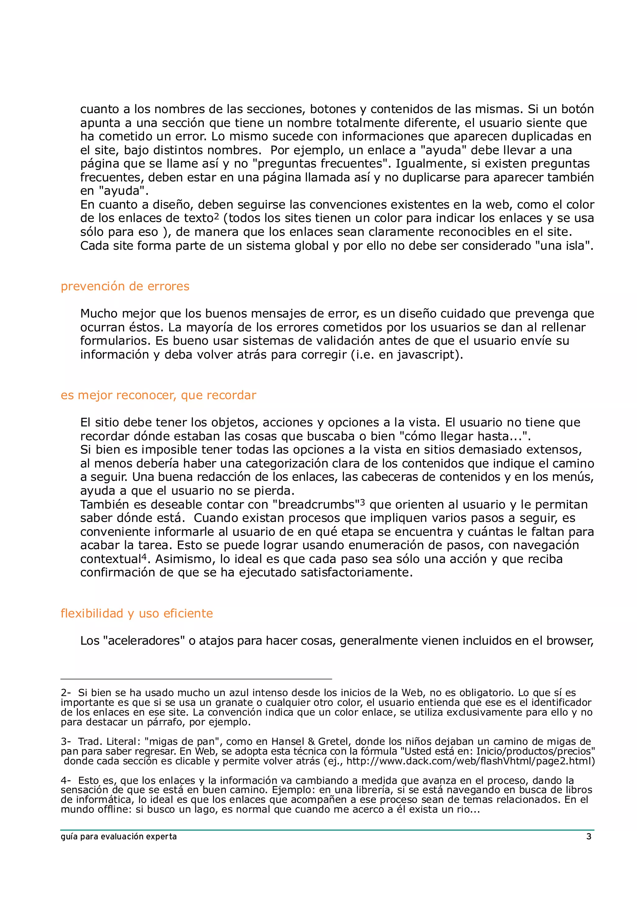 cuanto a los nombres de las secciones, botones y contenidos de las mismas. Si un botón
    apunta a una sección que tiene un nombre totalmente diferente, el usuario siente que
    ha cometido un error. Lo mismo sucede con informaciones que aparecen duplicadas en
    el site, bajo distintos nombres. Por ejemplo, un enlace a "ayuda" debe llevar a una
    página que se llame así y no "preguntas frecuentes". Igualmente, si existen preguntas
    frecuentes, deben estar en una página llamada así y no duplicarse para aparecer también
    en "ayuda".
    En cuanto a diseño, deben seguirse las convenciones existentes en la web, como el color
    de los enlaces de texto2 (todos los sites tienen un color para indicar los enlaces y se usa
    sólo para eso ), de manera que los enlaces sean claramente reconocibles en el site.
    Cada site forma parte de un sistema global y por ello no debe ser considerado "una isla".


prevención de errores

    Mucho mejor que los buenos mensajes de error, es un diseño cuidado que prevenga que
    ocurran éstos. La mayoría de los errores cometidos por los usuarios se dan al rellenar
    formularios. Es bueno usar sistemas de validación antes de que el usuario envíe su
    información y deba volver atrás para corregir (i.e. en javascript).


es mejor reconocer, que recordar

    El sitio debe tener los objetos, acciones y opciones a la vista. El usuario no tiene que
    recordar dónde estaban las cosas que buscaba o bien "cómo llegar hasta...".
    Si bien es imposible tener todas las opciones a la vista en sitios demasiado extensos,
    al menos debería haber una categorización clara de los contenidos que indique el camino
    a seguir. Una buena redacción de los enlaces, las cabeceras de contenidos y en los menús,
    ayuda a que el usuario no se pierda.
    También es deseable contar con "breadcrumbs"3 que orienten al usuario y le permitan
    saber dónde está. Cuando existan procesos que impliquen varios pasos a seguir, es
    conveniente informarle al usuario de en qué etapa se encuentra y cuántas le faltan para
    acabar la tarea. Esto se puede lograr usando enumeración de pasos, con navegación
    contextual4. Asimismo, lo ideal es que cada paso sea sólo una acción y que reciba
    confirmación de que se ha ejecutado satisfactoriamente.


flexibilidad y uso eficiente

    Los "aceleradores" o atajos para hacer cosas, generalmente vienen incluidos en el browser,



2- Si bien se ha usado mucho un azul intenso desde los inicios de la Web, no es obligatorio. Lo que sí es
importante es que si se usa un granate o cualquier otro color, el usuario entienda que ese es el identificador
de los enlaces en ese site. La convención indica que un color enlace, se utiliza exclusivamente para ello y no
para destacar un párrafo, por ejemplo.

3- Trad. Literal: "migas de pan", como en Hansel & Gretel, donde los niños dejaban un camino de migas de
pan para saber regresar. En Web, se adopta esta técnica con la fórmula "Usted está en: Inicio/productos/precios"
 donde cada sección es clicable y permite volver atrás (ej., http://www.dack.com/web/flashVhtml/page2.html)

4- Esto es, que los enlaces y la información va cambiando a medida que avanza en el proceso, dando la
sensación de que se está en buen camino. Ejemplo: en una librería, si se está navegando en busca de libros
de informática, lo ideal es que los enlaces que acompañen a ese proceso sean de temas relacionados. En el
mundo offline: si busco un lago, es normal que cuando me acerco a él exista un rio...

guía para evaluación experta                                                                                  3
 