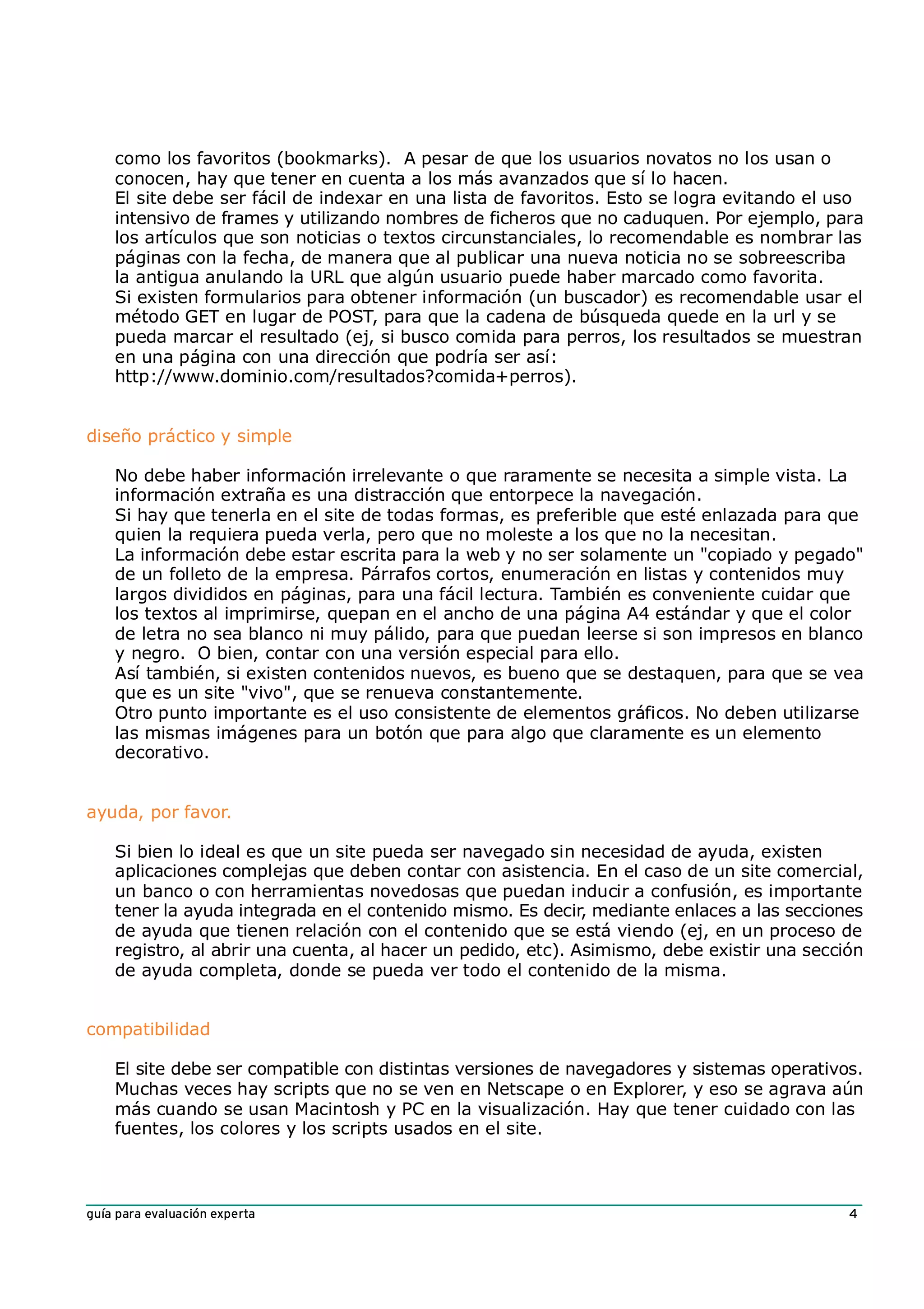 como los favoritos (bookmarks). A pesar de que los usuarios novatos no los usan o
    conocen, hay que tener en cuenta a los más avanzados que sí lo hacen.
    El site debe ser fácil de indexar en una lista de favoritos. Esto se logra evitando el uso
    intensivo de frames y utilizando nombres de ficheros que no caduquen. Por ejemplo, para
    los artículos que son noticias o textos circunstanciales, lo recomendable es nombrar las
    páginas con la fecha, de manera que al publicar una nueva noticia no se sobreescriba
    la antigua anulando la URL que algún usuario puede haber marcado como favorita.
    Si existen formularios para obtener información (un buscador) es recomendable usar el
    método GET en lugar de POST, para que la cadena de búsqueda quede en la url y se
    pueda marcar el resultado (ej, si busco comida para perros, los resultados se muestran
    en una página con una dirección que podría ser así:
    http://www.dominio.com/resultados?comida+perros).


diseño práctico y simple

    No debe haber información irrelevante o que raramente se necesita a simple vista. La
    información extraña es una distracción que entorpece la navegación.
    Si hay que tenerla en el site de todas formas, es preferible que esté enlazada para que
    quien la requiera pueda verla, pero que no moleste a los que no la necesitan.
    La información debe estar escrita para la web y no ser solamente un "copiado y pegado"
    de un folleto de la empresa. Párrafos cortos, enumeración en listas y contenidos muy
    largos divididos en páginas, para una fácil lectura. También es conveniente cuidar que
    los textos al imprimirse, quepan en el ancho de una página A4 estándar y que el color
    de letra no sea blanco ni muy pálido, para que puedan leerse si son impresos en blanco
    y negro. O bien, contar con una versión especial para ello.
    Así también, si existen contenidos nuevos, es bueno que se destaquen, para que se vea
    que es un site "vivo", que se renueva constantemente.
    Otro punto importante es el uso consistente de elementos gráficos. No deben utilizarse
    las mismas imágenes para un botón que para algo que claramente es un elemento
    decorativo.


ayuda, por favor.

    Si bien lo ideal es que un site pueda ser navegado sin necesidad de ayuda, existen
    aplicaciones complejas que deben contar con asistencia. En el caso de un site comercial,
    un banco o con herramientas novedosas que puedan inducir a confusión, es importante
    tener la ayuda integrada en el contenido mismo. Es decir, mediante enlaces a las secciones
    de ayuda que tienen relación con el contenido que se está viendo (ej, en un proceso de
    registro, al abrir una cuenta, al hacer un pedido, etc). Asimismo, debe existir una sección
    de ayuda completa, donde se pueda ver todo el contenido de la misma.


compatibilidad

    El site debe ser compatible con distintas versiones de navegadores y sistemas operativos.
    Muchas veces hay scripts que no se ven en Netscape o en Explorer, y eso se agrava aún
    más cuando se usan Macintosh y PC en la visualización. Hay que tener cuidado con las
    fuentes, los colores y los scripts usados en el site.



guía para evaluación experta                                                                 4
 