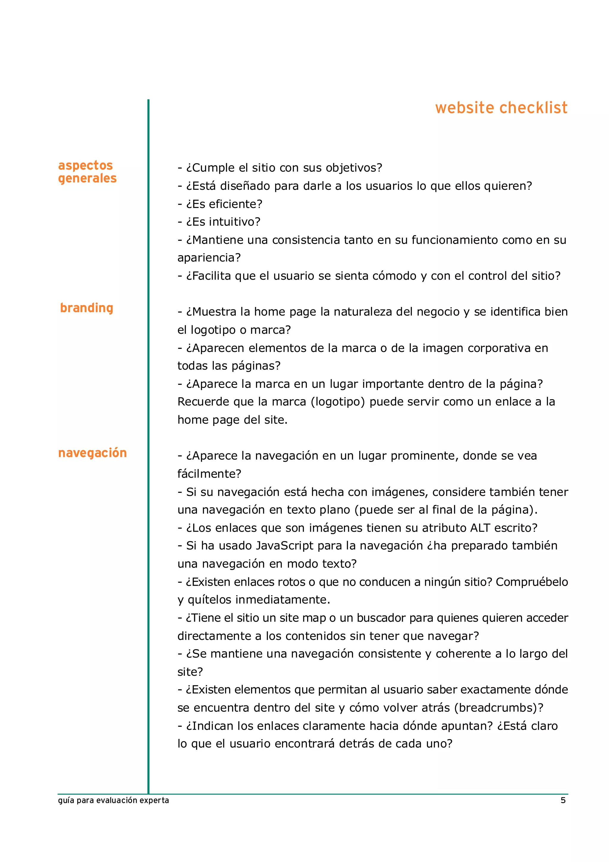 website checklist


aspectos                       - ¿Cumple el sitio con sus objetivos?
generales
                               - ¿Está diseñado para darle a los usuarios lo que ellos quieren?
                               - ¿Es eficiente?
                               - ¿Es intuitivo?
                               - ¿Mantiene una consistencia tanto en su funcionamiento como en su
                               apariencia?
                               - ¿Facilita que el usuario se sienta cómodo y con el control del sitio?

branding                       - ¿Muestra la home page la naturaleza del negocio y se identifica bien
                               el logotipo o marca?
                               - ¿Aparecen elementos de la marca o de la imagen corporativa en
                               todas las páginas?
                               - ¿Aparece la marca en un lugar importante dentro de la página?
                               Recuerde que la marca (logotipo) puede servir como un enlace a la
                               home page del site.

navegación                     - ¿Aparece la navegación en un lugar prominente, donde se vea
                               fácilmente?
                               - Si su navegación está hecha con imágenes, considere también tener
                               una navegación en texto plano (puede ser al final de la página).
                               - ¿Los enlaces que son imágenes tienen su atributo ALT escrito?
                               - Si ha usado JavaScript para la navegación ¿ha preparado también
                               una navegación en modo texto?
                               - ¿Existen enlaces rotos o que no conducen a ningún sitio? Compruébelo
                               y quítelos inmediatamente.
                               - ¿Tiene el sitio un site map o un buscador para quienes quieren acceder
                               directamente a los contenidos sin tener que navegar?
                               - ¿Se mantiene una navegación consistente y coherente a lo largo del
                               site?
                               - ¿Existen elementos que permitan al usuario saber exactamente dónde
                               se encuentra dentro del site y cómo volver atrás (breadcrumbs)?
                               - ¿Indican los enlaces claramente hacia dónde apuntan? ¿Está claro
                               lo que el usuario encontrará detrás de cada uno?



guía para evaluación experta                                                                         5
 