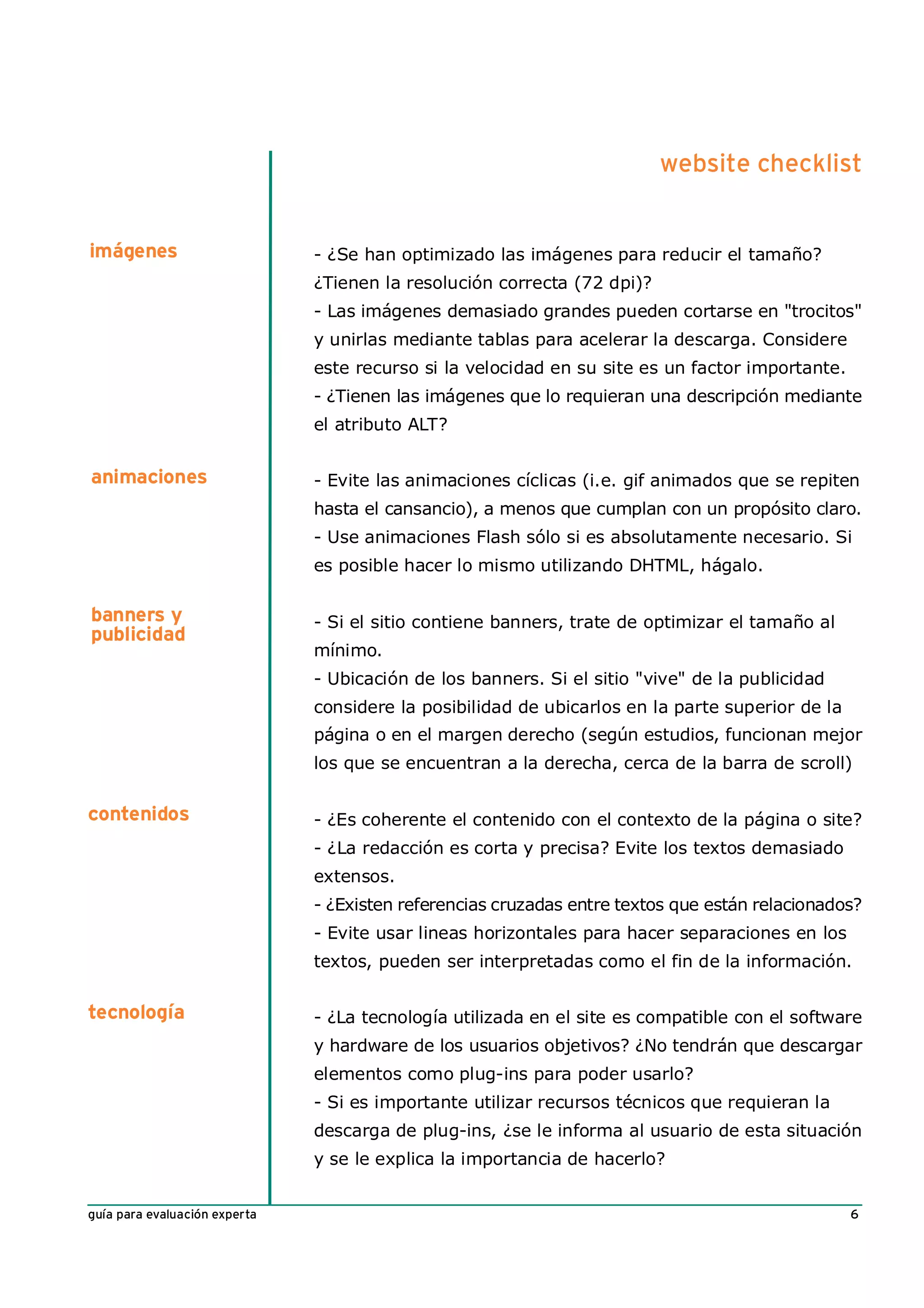website checklist


imágenes                       - ¿Se han optimizado las imágenes para reducir el tamaño?
                               ¿Tienen la resolución correcta (72 dpi)?
                               - Las imágenes demasiado grandes pueden cortarse en "trocitos"
                               y unirlas mediante tablas para acelerar la descarga. Considere
                               este recurso si la velocidad en su site es un factor importante.
                               - ¿Tienen las imágenes que lo requieran una descripción mediante
                               el atributo ALT?


animaciones                    - Evite las animaciones cíclicas (i.e. gif animados que se repiten
                               hasta el cansancio), a menos que cumplan con un propósito claro.
                               - Use animaciones Flash sólo si es absolutamente necesario. Si
                               es posible hacer lo mismo utilizando DHTML, hágalo.

banners y                      - Si el sitio contiene banners, trate de optimizar el tamaño al
publicidad
                               mínimo.
                               - Ubicación de los banners. Si el sitio "vive" de la publicidad
                               considere la posibilidad de ubicarlos en la parte superior de la
                               página o en el margen derecho (según estudios, funcionan mejor
                               los que se encuentran a la derecha, cerca de la barra de scroll)


contenidos                     - ¿Es coherente el contenido con el contexto de la página o site?
                               - ¿La redacción es corta y precisa? Evite los textos demasiado
                               extensos.
                               - ¿Existen referencias cruzadas entre textos que están relacionados?
                               - Evite usar lineas horizontales para hacer separaciones en los
                               textos, pueden ser interpretadas como el fin de la información.


tecnología                     - ¿La tecnología utilizada en el site es compatible con el software
                               y hardware de los usuarios objetivos? ¿No tendrán que descargar
                               elementos como plug-ins para poder usarlo?
                               - Si es importante utilizar recursos técnicos que requieran la
                               descarga de plug-ins, ¿se le informa al usuario de esta situación
                               y se le explica la importancia de hacerlo?


guía para evaluación experta                                                                      6
 