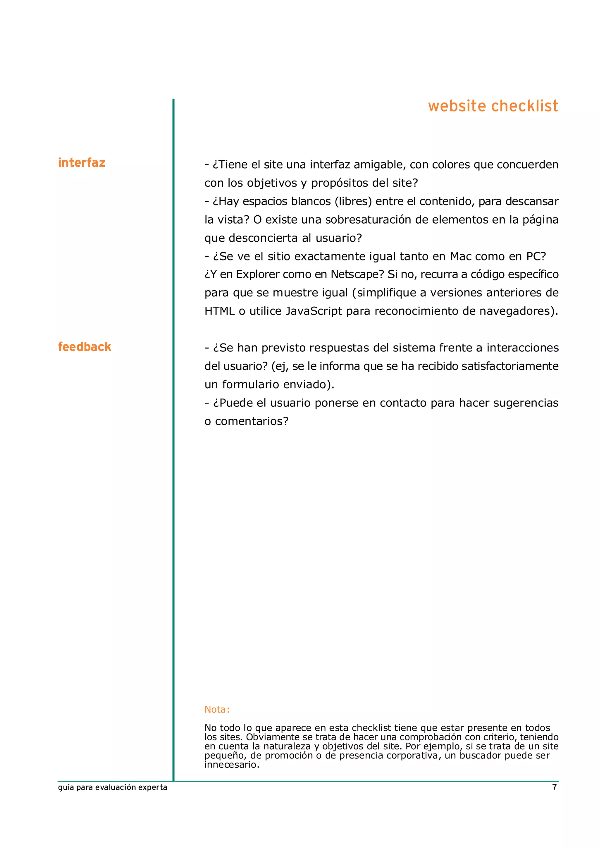 website checklist


interfaz                       - ¿Tiene el site una interfaz amigable, con colores que concuerden
                               con los objetivos y propósitos del site?
                               - ¿Hay espacios blancos (libres) entre el contenido, para descansar
                               la vista? O existe una sobresaturación de elementos en la página
                               que desconcierta al usuario?
                               - ¿Se ve el sitio exactamente igual tanto en Mac como en PC?
                               ¿Y en Explorer como en Netscape? Si no, recurra a código específico
                               para que se muestre igual (simplifique a versiones anteriores de
                               HTML o utilice JavaScript para reconocimiento de navegadores).


feedback                       - ¿Se han previsto respuestas del sistema frente a interacciones
                               del usuario? (ej, se le informa que se ha recibido satisfactoriamente
                               un formulario enviado).
                               - ¿Puede el usuario ponerse en contacto para hacer sugerencias
                               o comentarios?




                               Nota:

                               No todo lo que aparece en esta checklist tiene que estar presente en todos
                               los sites. Obviamente se trata de hacer una comprobación con criterio, teniendo
                               en cuenta la naturaleza y objetivos del site. Por ejemplo, si se trata de un site
                               pequeño, de promoción o de presencia corporativa, un buscador puede ser
                               innecesario.

guía para evaluación experta                                                                                  7
 